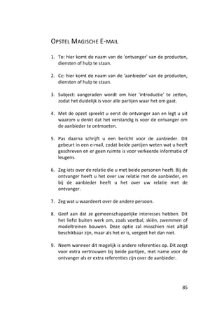 OPSTEL MAGISCHE E-MAIL

1. To: hier komt de naam van de 'ontvanger' van de producten,
   diensten of hulp te staan.

2. Cc: hier komt de naam van de 'aanbieder' van de producten,
   diensten of hulp te staan.

3. Subject: aangeraden wordt om hier 'introductie' te zetten,
   zodat het duidelijk is voor alle partijen waar het om gaat.

4. Met de opzet spreekt u eerst de ontvanger aan en legt u uit
   waarom u denkt dat het verstandig is voor de ontvanger om
   de aanbieder te ontmoeten.

5. Pas daarna schrijft u een bericht voor de aanbieder. Dit
   gebeurt in een e-mail, zodat beide partijen weten wat u heeft
   geschreven en er geen ruimte is voor verkeerde informatie of
   leugens.

6. Zeg iets over de relatie die u met beide personen heeft. Bij de
   ontvanger heeft u het over uw relatie met de aanbieder, en
   bij de aanbieder heeft u het over uw relatie met de
   ontvanger.

7. Zeg wat u waardeert over de andere persoon.

8. Geef aan dat ze gemeenschappelijke interesses hebben. Dit
   het liefst buiten werk om, zoals voetbal, skiën, zwemmen of
   modeltreinen bouwen. Deze optie zal misschien niet altijd
   beschikbaar zijn, maar als het er is, vergeet het dan niet.

9. Neem wanneer dit mogelijk is andere referenties op. Dit zorgt
   voor extra vertrouwen bij beide partijen, met name voor de
   ontvanger als er extra referenties zijn over de aanbieder.




                                                               85
 