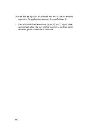 10. Geef aan dat zij vanaf dit punt zelf met elkaar contact moeten
    opnemen. Zo voorkomt u dat u een doorgeefluik wordt.

11. Voor e-mailadressen kunnen ze bij de To: en Cc: kijken, maar
    vermeld ook altijd nog hun telefoonnummers, mochten ze de
    voorkeur geven aan telefonisch contact.




86
 