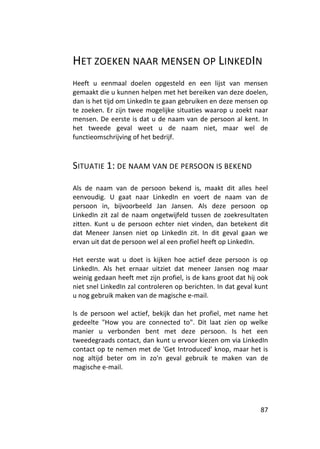 HET ZOEKEN NAAR MENSEN OP LINKEDIN
Heeft u eenmaal doelen opgesteld en een lijst van mensen
gemaakt die u kunnen helpen met het bereiken van deze doelen,
dan is het tijd om LinkedIn te gaan gebruiken en deze mensen op
te zoeken. Er zijn twee mogelijke situaties waarop u zoekt naar
mensen. De eerste is dat u de naam van de persoon al kent. In
het tweede geval weet u de naam niet, maar wel de
functieomschrijving of het bedrijf.



SITUATIE 1: DE NAAM VAN DE PERSOON IS BEKEND

Als de naam van de persoon bekend is, maakt dit alles heel
eenvoudig. U gaat naar LinkedIn en voert de naam van de
persoon in, bijvoorbeeld Jan Jansen. Als deze persoon op
LinkedIn zit zal de naam ongetwijfeld tussen de zoekresultaten
zitten. Kunt u de persoon echter niet vinden, dan betekent dit
dat Meneer Jansen niet op LinkedIn zit. In dit geval gaan we
ervan uit dat de persoon wel al een profiel heeft op LinkedIn.

Het eerste wat u doet is kijken hoe actief deze persoon is op
LinkedIn. Als het ernaar uitziet dat meneer Jansen nog maar
weinig gedaan heeft met zijn profiel, is de kans groot dat hij ook
niet snel LinkedIn zal controleren op berichten. In dat geval kunt
u nog gebruik maken van de magische e-mail.

Is de persoon wel actief, bekijk dan het profiel, met name het
gedeelte "How you are connected to". Dit laat zien op welke
manier u verbonden bent met deze persoon. Is het een
tweedegraads contact, dan kunt u ervoor kiezen om via LinkedIn
contact op te nemen met de 'Get Introduced' knop, maar het is
nog altijd beter om in zo'n geval gebruik te maken van de
magische e-mail.




                                                               87
 