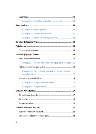 Subgroepen .............................................................................98
         Strategie 29: E-maillijst uitbreiden via groepen ................99
Baan vinden ............................................................................ 100
         Strategie 30: Baansuggesties ...........................................100
         Strategie 31: Zoeken naar banen .....................................101
         Strategie 32: Banen vinden via groepen ..........................102
De juiste beleggers vinden ...................................................... 103
Tickets en evenementen ......................................................... 105
    Een evenement maken ..........................................................106
Een bedrijfspagina maken ....................................................... 108
    Verschillende tabbladen ........................................................110
         Strategie 33: Video’s aan een bedrijfspagina toevoegen 111
    Het toevoegen van een video................................................112
         Strategie 34: Tips en trucs voor video’s op uw LinkedIn
         bedrijfsprofiel ..................................................................112
    Invloed krijgen met Q&A .......................................................114
         Strategie 35: Vragen beantwoorden ...............................115
         Strategie 36: Vragen stellen .............................................116
LinkedIn Advertenties ............................................................. 117
    Ad maken op LinkedIn ...........................................................117
    Targeting................................................................................119
    Budget bepalen .....................................................................120
LinkedIn Premium Account ..................................................... 122
    Business Premium Account ...................................................122
    Een aantal andere voordelen zijn: .........................................122

8
 