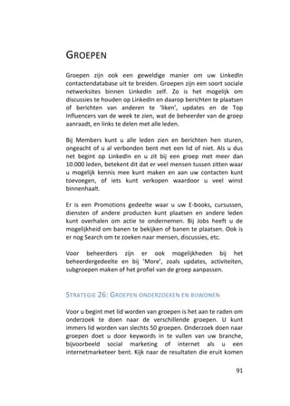 GROEPEN
Groepen zijn ook een geweldige manier om uw LinkedIn
contactendatabase uit te breiden. Groepen zijn een soort sociale
netwerksites binnen LinkedIn zelf. Zo is het mogelijk om
discussies te houden op LinkedIn en daarop berichten te plaatsen
of berichten van anderen te ‘liken’, updates en de Top
Influencers van de week te zien, wat de beheerder van de groep
aanraadt, en links te delen met alle leden.

Bij Members kunt u alle leden zien en berichten hen sturen,
ongeacht of u al verbonden bent met een lid of niet. Als u dus
net begint op LinkedIn en u zit bij een groep met meer dan
10.000 leden, betekent dit dat er veel mensen tussen zitten waar
u mogelijk kennis mee kunt maken en aan uw contacten kunt
toevoegen, of iets kunt verkopen waardoor u veel winst
binnenhaalt.

Er is een Promotions gedeelte waar u uw E-books, cursussen,
diensten of andere producten kunt plaatsen en andere leden
kunt overhalen om actie te ondernemen. Bij Jobs heeft u de
mogelijkheid om banen te bekijken of banen te plaatsen. Ook is
er nog Search om te zoeken naar mensen, discussies, etc.

Voor beheerders zijn er ook mogelijkheden bij het
beheerdergedeelte en bij ‘More’, zoals updates, activiteiten,
subgroepen maken of het profiel van de groep aanpassen.


STRATEGIE 26: GROEPEN ONDERZOEKEN EN BIJWONEN

Voor u begint met lid worden van groepen is het aan te raden om
onderzoek te doen naar de verschillende groepen. U kunt
immers lid worden van slechts 50 groepen. Onderzoek doen naar
groepen doet u door keywords in te vullen van uw branche,
bijvoorbeeld social marketing of internet als u een
internetmarketeer bent. Kijk naar de resultaten die eruit komen

                                                             91
 