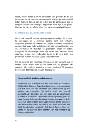 rollen, en het beste is om lid te worden van groepen die bij uw
interesses en uw branche passen en die ook het grootste aantal
leden hebben. Het is aan te raden om de beheerders toe te
voegen aan uw contactenlijst. Begin met actief zijn in de groep.
Mensen die niet actief zijn laten veel kansen en veel geld liggen.

STRATEGIE 27: ZELF EEN GROEP MAKEN

Het is ook mogelijk om uw eigen groepen te maken. Dit is zeker
te overwegen als u eenmaal bekend bent met LinkedIn,
aangezien groepen op LinkedIn via Google te vinden zijn op hun
namen. Daarnaast hebt u als beheerder extra mogelijkheden om
uw producten of diensten te promoten onder de leden.
Aangezien er uiteindelijk onder alle leden ook mensen zitten
waarmee u nog niet verbonden bent, is dit een bron van
potentiële klanten waaraan u geld kunt verdienen.

Het is mogelijk om maximaal 10 groepen per account aan te
maken. Deze tellen mee bij de limiet van 50 groepen per
account. Met andere woorden, u kunt maximaal 10 groepen
beheren en daarnaast lid zijn van 40 groepen.


     Succesverhaal: Verkopen via groepen

     Mark Bisschop is de oprichter van ‘XBRL voor Accountants’
     (eXtensible Business Reporting Language), een organisatie
     die zich richt op het adviseren van accountants op het
     gebied van innovatie. Zijn bedrijf heeft zelf gebruik
     gemaakt van LinkedIn om het boek dat ze geschreven
     hadden te promoten. Ze hebben netwerkgroepen gemaakt
     waar belangstellenden bij elkaar komen en waar ze links
     naar hun boek hebben gezet voor mensen om te bestellen.
     Op deze manier heeft het bedrijf van Mark Bisschop veel
     XBRL-handboeken verkocht. Ook heeft Twitter hier een
     grote rol bij gespeeld door bezitters van het handboek op
     hoogte te houden.


92
 