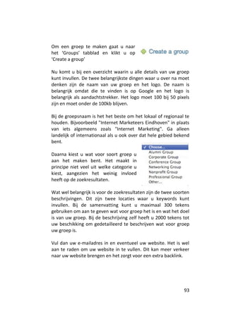 Om een groep te maken gaat u naar
het ‘Groups’ tabblad en klikt u op
‘Create a group’

Nu komt u bij een overzicht waarin u alle details van uw groep
kunt invullen. De twee belangrijkste dingen waar u over na moet
denken zijn de naam van uw groep en het logo. De naam is
belangrijk omdat die te vinden is op Google en het logo is
belangrijk als aandachtstrekker. Het logo moet 100 bij 50 pixels
zijn en moet onder de 100kb blijven.

Bij de groepsnaam is het het beste om het lokaal of regionaal te
houden. Bijvoorbeeld "Internet Marketeers Eindhoven" in plaats
van iets algemeens zoals "Internet Marketing". Ga alleen
landelijk of internationaal als u ook over dat hele gebied bekend
bent.

Daarna kiest u wat voor soort groep u
aan het maken bent. Het maakt in
principe niet veel uit welke categorie u
kiest, aangezien het weinig invloed
heeft op de zoekresultaten.

Wat wel belangrijk is voor de zoekresultaten zijn de twee soorten
beschrijvingen. Dit zijn twee locaties waar u keywords kunt
invullen. Bij de samenvatting kunt u maximaal 300 tekens
gebruiken om aan te geven wat voor groep het is en wat het doel
is van uw groep. Bij de beschrijving zelf heeft u 2000 tekens tot
uw beschikking om gedetailleerd te beschrijven wat voor groep
uw groep is.

Vul dan uw e-mailadres in en eventueel uw website. Het is wel
aan te raden om uw website in te vullen. Dit kan meer verkeer
naar uw website brengen en het zorgt voor een extra backlink.




                                                              93
 
