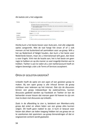 Als laatste ziet u het volgende:




Hierbij kunt u het beste kiezen voor Auto-join, met alle volgende
opties aangevinkt. Met de taal hangt het ervan af of u ook
mensen uit het buitenland wil aantrekken voor uw groep. Wilt u
het op Nederland of België houden, dan kunt u het beste voor
Nederlands kiezen, maar als u internationaal wilt gaan, dan kiest
u voor Engels. Vink niet de locatie aan; het is het beste om geen
regio te hebben en op die manier zo veel mogelijk klanten aan te
trekken. Twitter is aan te raden als u een twitteraccount heeft en
volgens bevestigt u dat u de Terms of Services accepteert.



OPEN OF GESLOTEN GROEPEN?

LinkedIn heeft de optie om een open of een gesloten groep te
maken. Bij een open groep is alle inhoud binnen de groep
zichtbaar voor iedereen op het internet. Ook zijn de discussies
binnen een groep indexeerbaar bij zoekmachines, kunnen
discussies gedeeld worden op Facebook en Twitter en kan de
beheerder ervoor kiezen dat mensen geen lid hoeven te zijn om
mee te doen met discussies op LinkedIn.

Zoals in de afbeelding te zien is, betekent een Members-only
groep dat enkel en alleen leden van een groep alles kunnen
volgen. Dit hoeft geen nadeel te zijn. U kunt er bewust voor
kiezen dat alleen uw leden toegang hebben tot uw groep om zo
te voorkomen dat spammers uw groep binnendringen of dat er
ongewenste content wordt geplaatst.

94
 