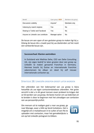De keuze om een open of een gesloten groep te maken ligt bij u.
Zolang de keuze die u maakt past bij uw doeleinden zal het nooit
een verkeerde keuze zijn.


   Succesverhaal: Klanten aantrekken

   In Duitsland wist Mathias Dehe, CEO van Dehe Consulting
   UG, zijn eigen bedrijf te laten groeien door een groep op
   LinkedIn te maken genaamd Franchise in Germany.
   Hiermee bracht hij Duitse en internationale franchise
   zakenmensen bij elkaar en deed hij zelf nieuwe
   internationale contacten op.



STRATEGIE 28: LINKEDIN GROEPEN GROOT LATEN WORDEN

Het uitbreiden van het ledenaantal van uw groep is bijna
hetzelfde als uw eigen contactendatabase uitbreiden. Het grote
verschil is dat u in dit geval mensen zover probeert te krijgen dat
ze lid worden van uw groep. De beste manier om uw ledenlijst uit
te breiden is door te beginnen met het uitnodigen van contacten
van uw persoonlijk profiel.

Om mensen uit te nodigen gaat u naar uw groep, ga
naar Manage, waar u klikt op Send Invitations. Het is
mogelijk om e-mailadressen in te vullen of een file te
uploaden met contacten, maar het gemakkelijkste is
om op het LinkedIn pictogram te klikken.

                                                                95
 