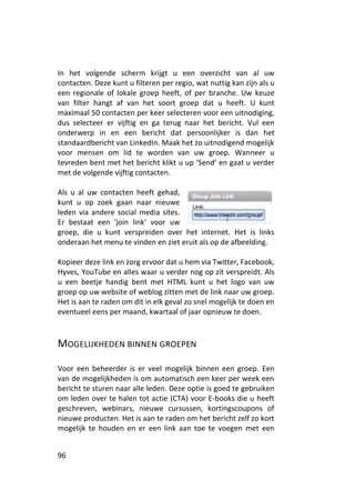 In het volgende scherm krijgt u een overzicht van al uw
contacten. Deze kunt u filteren per regio, wat nuttig kan zijn als u
een regionale of lokale groep heeft, of per branche. Uw keuze
van filter hangt af van het soort groep dat u heeft. U kunt
maximaal 50 contacten per keer selecteren voor een uitnodiging,
dus selecteer er vijftig en ga terug naar het bericht. Vul een
onderwerp in en een bericht dat persoonlijker is dan het
standaardbericht van LinkedIn. Maak het zo uitnodigend mogelijk
voor mensen om lid te worden van uw groep. Wanneer u
tevreden bent met het bericht klikt u up ‘Send’ en gaat u verder
met de volgende vijftig contacten.

Als u al uw contacten heeft gehad,
kunt u op zoek gaan naar nieuwe
leden via andere social media sites.
Er bestaat een 'join link' voor uw
groep, die u kunt verspreiden over het internet. Het is links
onderaan het menu te vinden en ziet eruit als op de afbeelding.

Kopieer deze link en zorg ervoor dat u hem via Twitter, Facebook,
Hyves, YouTube en alles waar u verder nog op zit verspreidt. Als
u een beetje handig bent met HTML kunt u het logo van uw
groep op uw website of weblog zitten met de link naar uw groep.
Het is aan te raden om dit in elk geval zo snel mogelijk te doen en
eventueel eens per maand, kwartaal of jaar opnieuw te doen.



MOGELIJKHEDEN BINNEN GROEPEN

Voor een beheerder is er veel mogelijk binnen een groep. Een
van de mogelijkheden is om automatisch een keer per week een
bericht te sturen naar alle leden. Deze optie is goed te gebruiken
om leden over te halen tot actie (CTA) voor E-books die u heeft
geschreven, webinars, nieuwe cursussen, kortingscoupons of
nieuwe producten. Het is aan te raden om het bericht zelf zo kort
mogelijk te houden en er een link aan toe te voegen met een


96
 