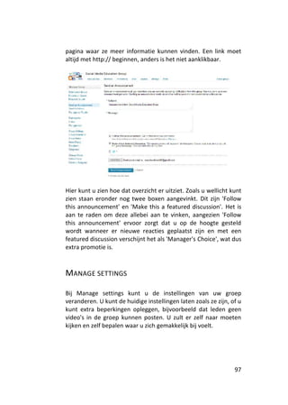 pagina waar ze meer informatie kunnen vinden. Een link moet
altijd met http:// beginnen, anders is het niet aanklikbaar.




Hier kunt u zien hoe dat overzicht er uitziet. Zoals u wellicht kunt
zien staan eronder nog twee boxen aangevinkt. Dit zijn 'Follow
this announcement' en 'Make this a featured discussion'. Het is
aan te raden om deze allebei aan te vinken, aangezien 'Follow
this announcement' ervoor zorgt dat u op de hoogte gesteld
wordt wanneer er nieuwe reacties geplaatst zijn en met een
featured discussion verschijnt het als 'Manager's Choice', wat dus
extra promotie is.



MANAGE SETTINGS

Bij Manage settings kunt u de instellingen van uw groep
veranderen. U kunt de huidige instellingen laten zoals ze zijn, of u
kunt extra beperkingen opleggen, bijvoorbeeld dat leden geen
video's in de groep kunnen posten. U zult er zelf naar moeten
kijken en zelf bepalen waar u zich gemakkelijk bij voelt.




                                                                 97
 