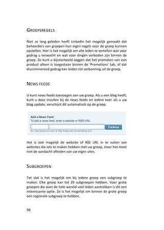 GROEPSREGELS

Niet zo lang geleden heeft LinkedIn het mogelijk gemaakt dat
beheerders van groepen hun eigen regels voor de groep kunnen
opstellen. Hier is het mogelijk om alle leden te vertellen wat voor
gedrag u verwacht en wat voor dingen verboden zijn binnen de
groep. Zo kunt u bijvoorbeeld zeggen dat het promoten van een
product alleen is toegestaan binnen de 'Promotions' tab, of dat
discriminerend gedrag kan leiden tot verbanning uit de groep.



NEWS FEEDS

U kunt news feeds toevoegen aan uw groep. Als u een blog heeft,
kunt u deze invullen bij de news feeds en iedere keer als u uw
blog update, verschijnt dit automatisch op de groep.




Het is ook mogelijk de website of RSS URL in te vullen van
websites die iets te maken hebben met uw groep, maar het moet
niet de aandacht afleiden van uw eigen sites.



SUBGROEPEN

Tot slot is het mogelijk om bij iedere groep een subgroep te
maken. Elke groep kan tot 20 subgroepen hebben. Voor grote
groepen die over de hele wereld veel leden aantrekken is dit een
interessante optie. Zo is het mogelijk om binnen de grote groep
een regionale subgroep te hebben.


98
 