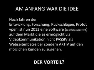 AM ANFANG WAR DIE IDEE
Nach Jahren der
Entwicklung, Forschung, Rückschlägen, Protot
ypen ist nun 2013 eine Software (zu 100% ausgereift)
auf dem Markt die es ermöglicht via
Videokommunikation nicht PASSIV als
Webseitenbetreiber sondern AKTIV auf den
möglichen Kunden zu zugehen.
DER VORTEIL?
 