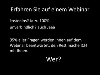 Erfahren Sie auf einem Webinar
kostenlos? Ja zu 100%
unverbindlich? auch Jaaa
95% aller Fragen werden Ihnen auf dem
Webinar beantwortet, den Rest mache ICH
mit Ihnen.
Wer?
 