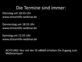 Die Termine sind immer:
Dienstag um 18:55 Uhr
www.streamlife-webinar.de
Donnerstag um 18:55 Uhr
www.streamlife-webinar.de
Samstag um 11:55 Uhr
www.streamlife-webinar.de
ACHTUNG: Nur mit der ID xB668 erhalten Sie Zugang zum
Webinarraum
 