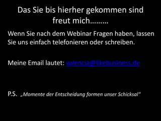 Das Sie bis hierher gekommen sind
freut mich………
Wenn Sie nach dem Webinar Fragen haben, lassen
Sie uns einfach telefonieren oder schreiben.
Meine Email lautet: valencia@likebusiness.de
P.S. „Momente der Entscheidung formen unser Schicksal“
 
