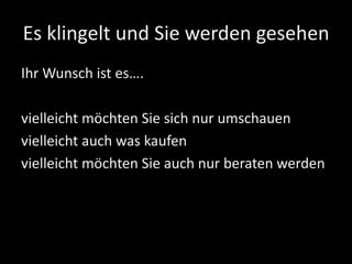 Es klingelt und Sie werden gesehen
Ihr Wunsch ist es….
vielleicht möchten Sie sich nur umschauen
vielleicht auch was kaufen
vielleicht möchten Sie auch nur beraten werden
 
