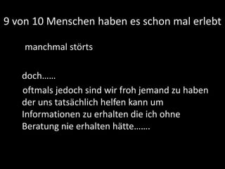 9 von 10 Menschen haben es schon mal erlebt
manchmal störts
doch……
oftmals jedoch sind wir froh jemand zu haben
der uns tatsächlich helfen kann um
Informationen zu erhalten die ich ohne
Beratung nie erhalten hätte…….
 