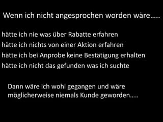 Wenn ich nicht angesprochen worden wäre…..
hätte ich nie was über Rabatte erfahren
hätte ich nichts von einer Aktion erfahren
hätte ich bei Anprobe keine Bestätigung erhalten
hätte ich nicht das gefunden was ich suchte
Dann wäre ich wohl gegangen und wäre
möglicherweise niemals Kunde geworden…..
 