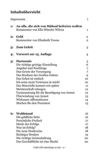 Geld will unbedingt zu mir - 2 -
Inhaltsübersicht
Impressum	 i
1:	 An alle, die sich von Mühsal befreien wollen		
Kommentar von Ella Wheeler Wilcox	 1
2: 	 Geld	 2
Kommentar von Elizabeth Towne	 2
3: 	 Zum Geleit	 3
4: 	 Vorwort zur 13. Auflage	 4
5: 	 Harmonie	 5
Die richtige geistige Einstellung	 6
Angebot und Nachfrage	 7
Das Gesetz der Versorgung	 7
Das Studium des Großen Gebots	 9
Das Gebot ist einfach	 10
Ich setze mein Vertrauen in mich!	 10
Das Materielle kommt erst später	 11
Meisterschaft erlangen	 12
Voraussetzung für die Beseitigung von Armut	 12
Überwindung von Armut	 13
Wirksame Affirmationen	 14
	 Machen Sie den Praxistest	 15
6: 	 Wohlstand	16
Die geldliche Seite	 16
Persönliche Freiheit	 17
Ideale des Erfolgs	 17
Was ist Erfolg?	 18
Die neue Denkweise	 18
Richtiges Denken	 19
Die richtige Geisteshaltung	 20
Das Geschäftliche ist eine Macht	 20
 