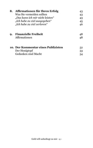 Geld will unbedingt zu mir - 4 -
8. 	 Affirmationen für Ihren Erfolg	43
Was Sie vermeiden sollten	 43
„Das kann ich mir nicht leisten“	43
	 „Ich habe zu viel ausgegeben“	45
	 „Ich habe zu viel verloren“	46
9. 	 Finanzielle Freiheit	48
Affirmationen	 48
10. 	Der Kommentar eines Publizisten	52
Der Honigtopf	 53
Gedanken sind Macht	 54
 