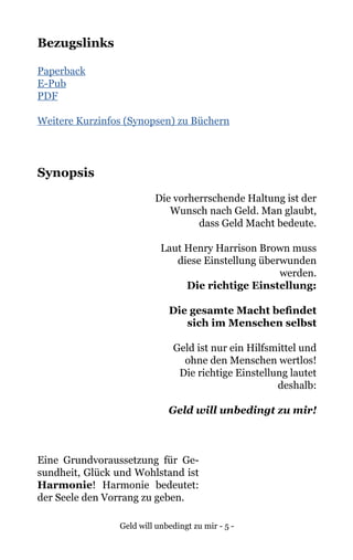 Geld will unbedingt zu mir - 5 -
Bezugslinks
Paperback
E-Pub
PDF
Weitere Kurzinfos (Synopsen) zu Büchern
Synopsis
Die vorherrschende Haltung ist der
Wunsch nach Geld. Man glaubt,
dass Geld Macht bedeute.
Laut Henry Harrison Brown muss
diese Einstellung überwunden
werden.
Die richtige Einstellung:
Die gesamte Macht befindet
sich im Menschen selbst
Geld ist nur ein Hilfsmittel und
ohne den Menschen wertlos!
Die richtige Einstellung lautet
deshalb:
Geld will unbedingt zu mir!
Eine Grundvoraussetzung für Ge-
sundheit, Glück und Wohlstand ist
Harmonie! Harmonie bedeutet:
der Seele den Vorrang zu geben.
 
