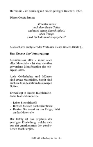 Geld will unbedingt zu mir - 6 -
Harmonie = im Einklang mit einem geistigen Gesetz zu leben.
Dieses Gesetz lautet:
„Trachtet zuerst
nach dem Reich Gottes
und nach seiner Gerechtigkeit!
Alles Übrige
wird Euch dann hinzugegeben!“
Als Nächstes analysiert der Verfasser dieses Gesetz. (Seite 9).
Das Gesetz der Versorgung:
Ausnahmslos alles - somit auch
alles Materielle - ist eine sichtbar
gewordene Manifestation des ein-
ziges Gottes.
Auch Geldscheine und Münzen
sind etwas Materielles. Somit sind
auch sie Manifestation des einzigen
Gottes.
Brown legt in diesem Büchlein ein-
fache Instruktionen vor:
- 	 Leben Sie spirituell!
- 	 Richten Sie sich nach Ihrer Seele!
- 	 Denken Sie zuerst an das Ewige, nicht
an das Materielle.
Der Erfolg ist das Ergebnis der
geistigen Einstellung, welche sich
aus der Anerkenntnis der persön-
lichen Macht ergibt.
 