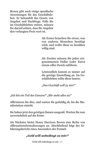 Geld will unbedingt zu mir - 7 -
Brown gibt auch einige spezifische
Anweisungen für das Geschäftsle-
ben. Er behandelt das Gesetz von
Angebot und Nachfrage. Falls Sie
im Geschäftsleben stehen, müssen
Sie darauf achten, dass Ihr Angebot
den verlangten Preis wert ist.
Als Erstes brauchen Sie etwas, was
von anderen Menschen benötigt
wird, und wofür diese zu bezahlen
willig sind.
Als Zweites müssen Sie jeden ein-
genommenen Dollar (oder Euro)
einem edles Zweck zuführen.
Letztendlich kommt es immer auf
die geistige Einstellung an. Im Ge-
schäftsleben sollte diese lauten:
„Das Geschäft will zu mir!“
„Ich bin ein Teil des Ganzen!“ „Mir steht alles zu!“
Affirmieren Sie dies, und warten Sie geduldig ab, bis die Ma-
nifestation eintritt.
Sie haben jetzt den geistigen Samen ausgesät. Warten Sie nun
zuversichtlich auf die Ernte.
Als Nächstes bietet Henry Harrison Brown eine Reihe von
Affirmationsformulierungen an. Abschließend folgt der Er-
fahrungsbericht eines Anwenders der Formel:
„Geld will unbedingt zu mir!“
 