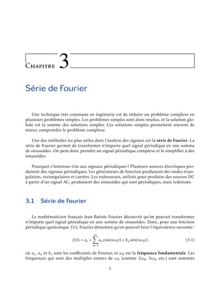 Chapitre 3
S´erie de Fourier
Une technique tr`es commune en ing´enierie est de r´eduire un probl`eme complexe en
plusieurs probl`emes simples. Les probl`emes simples sont alors r´esolus, et la solution glo-
bale est la somme des solutions simples. Ces solutions simples permettent souvent de
mieux comprendre le probl`eme complexe.
Une des m´ethodes les plus utiles dans l’analyse des signaux est la s´erie de Fourier. La
s´erie de Fourier permet de transformer n’importe quel signal p´eriodique en une somme
de sinuso¨ıdes. On peut donc prendre un signal p´eriodique complexe et le simpliﬁer `a des
sinuso¨ıdes.
Pourquoi s’int´eresse-t’on aux signaux p´eriodiques ? Plusieurs sources ´electriques pro-
duisent des signaux p´eriodiques. Les g´en´erateurs de fonction produisent des ondes trian-
gulaires, rectangulaires et carr´ees. Les redresseurs, utilis´es pour produire des sources DC
`a partir d’un signal AC, produisent des sinuso¨ıdes qui sont p´eriodiques, mais redress´es.
3.1 S´erie de Fourier
Le math´ematicien franc¸ais Jean-Batiste Fourier d´ecouvrit qu’on pouvait transformer
n’importe quel signal p´eriodique en une somme de sinuso¨ıdes. Donc, pour une fonction
p´eriodique quelconque f (t), Fourier d´emontra qu’on pouvait faire l’´equivalence suivante :
f (t) = av +
∞
n=1
an cos(nω0t) + bn sin(nω0t) (3.1)
o`u av, an et bn sont les coeﬃcients de Fourier, et ω0 est la fr´equence fondamentale. Les
fr´equences qui sont des multiples entiers de ω0 (comme 2ω0, 3ω0, etc.) sont nomm´es
1
 