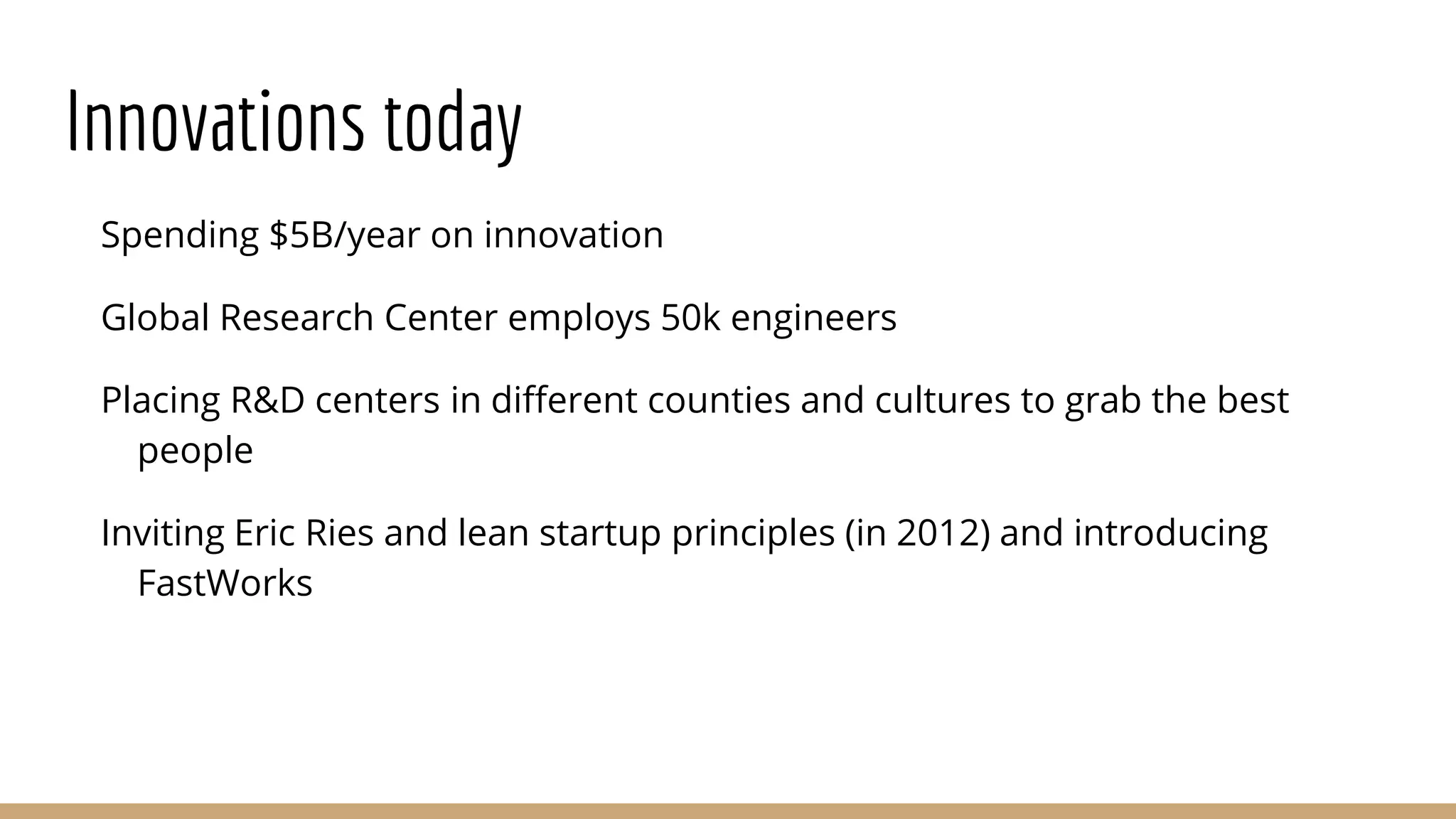 Innovations today
Spending $5B/year on innovation
Global Research Center employs 50k engineers
Placing R&D centers in different counties and cultures to grab the best
people
Inviting Eric Ries and lean startup principles (in 2012) and introducing
FastWorks
 