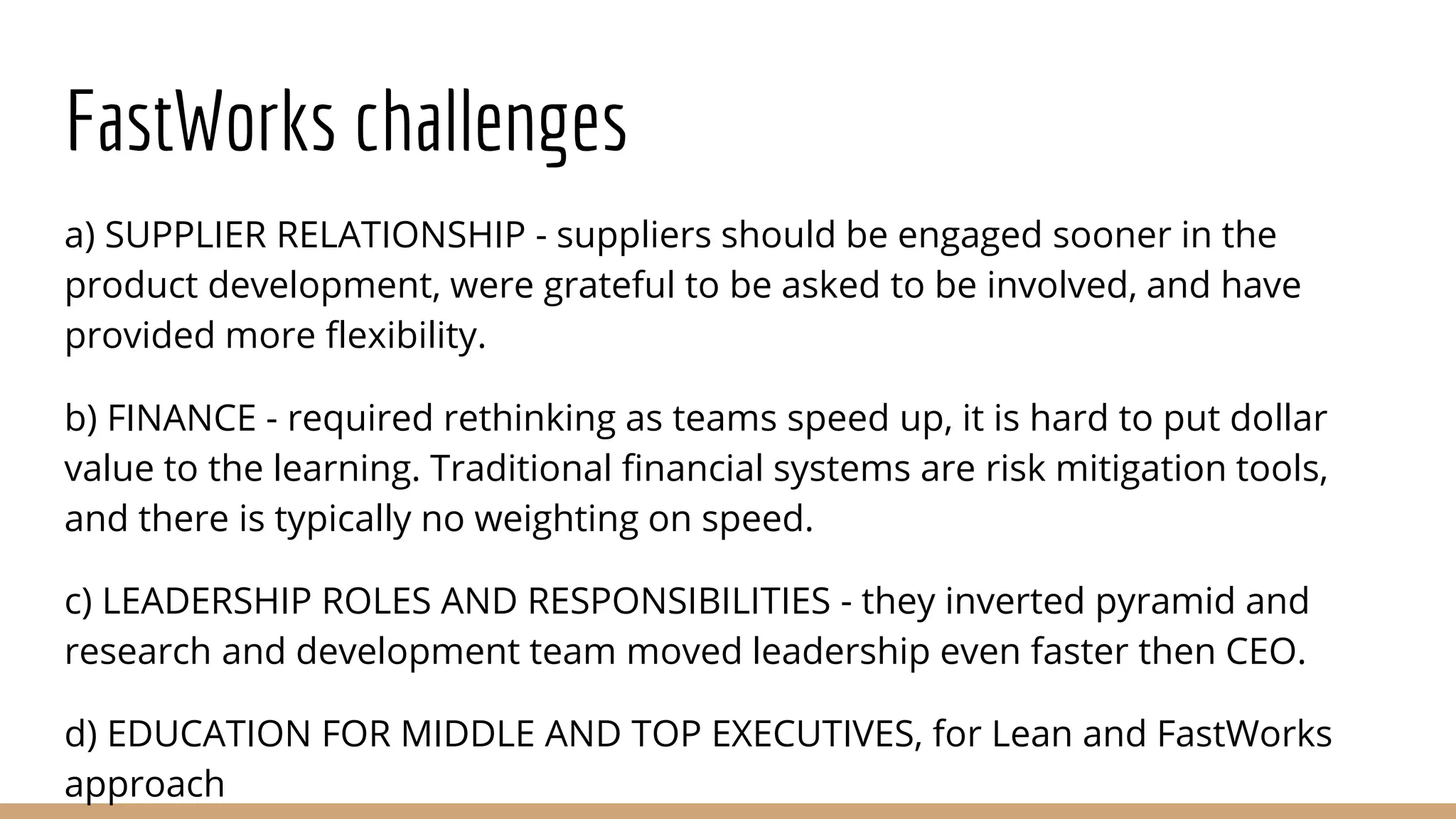 FastWorks challenges
a) SUPPLIER RELATIONSHIP - suppliers should be engaged sooner in the
product development, were grateful to be asked to be involved, and have
provided more flexibility.
b) FINANCE - required rethinking as teams speed up, it is hard to put dollar
value to the learning. Traditional financial systems are risk mitigation tools,
and there is typically no weighting on speed.
c) LEADERSHIP ROLES AND RESPONSIBILITIES - they inverted pyramid and
research and development team moved leadership even faster then CEO.
d) EDUCATION FOR MIDDLE AND TOP EXECUTIVES, for Lean and FastWorks
approach
 