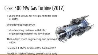 Case: 500 MW Gas Turbine (2012)
7 years and $500M for first plant (to be built
in 2019)
short development cycle
tricked existing turbines with little
engineering to performs 10% better
Then added more engineering and achieved
+22%
Released 4 MVPs, first in 2015, final in 2017
Put GE in “high-efficiency power” space early
 
