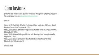 Conclusions
Slides has been made in scope of course “Innovation Management” | MSIE4 | LvBS | 2016
You can ping our team via prokopenko.serhii@gmailcom
Sources:
Video (12:43): Mark Little, GE’s Chief Technology Officer and Leader of GE’s nine Global
Research Centers Lean Startup at GE, LSC15
https://www.youtube.com/watch?v=TgAk7xP2a1M&index=2&list=PL1M9pu1POlekMxS-
EKorIuuO_JynFHQRm
Video (58:27): Johanna Wellington, GE–Fuel Cells: Running a Lean Startup Inside a Big
Corporation, LSC15
https://www.youtube.com/watch?v=FS07NcNdBn8&list=PL1M9pu1POlekMxS-
EKorIuuO_JynFHQRm&index=31
And a lot more
 