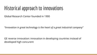 Global Research Center founded in 1900
“Innovation in great technology is the heart of a great industrial company”
GE reverse innovation: innovation in developing countries instead of
developed high concurent
Historical approach to innovations
 