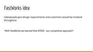 FastWorks idea
Salespeople give design requirements and customers would be involved
throughout.
“With FastWorks we learned that SPEED - our competitive approach”
 