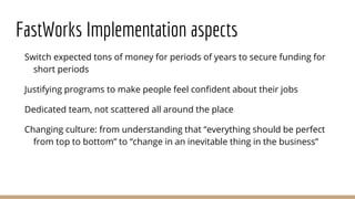 FastWorks Implementation aspects
Switch expected tons of money for periods of years to secure funding for
short periods
Justifying programs to make people feel confident about their jobs
Dedicated team, not scattered all around the place
Changing culture: from understanding that “everything should be perfect
from top to bottom” to “change in an inevitable thing in the business”
 