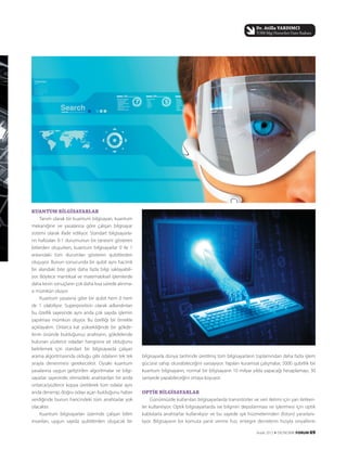 bilgisayarla dünya tarihinde üretilmiş tüm bilgisayarların toplamından daha fazla işlem
gücüne sahip olunabileceğini varsayıyor. Yapılan kuramsal çalışmalar, 5000 qubitlik bir
kuantum bilgisayarın, normal bir bilgisayarın 10 milyar yılda yapacağı hesaplamayı, 30
saniyede yapabileceğini ortaya koyuyor.
OPTİK BİLGİSAYARLAR
Günümüzde kullanılan bilgisayarlarda transistörler ve veri iletimi için yarı iletken-
ler kullanılıyor. Optik bilgisayarlarda ise bilginin depolanması ve işlenmesi için optik
kablolarla anahtarlar kullanılıyor ve bu sayede ışık hüzmelerinden (foton) yararlanı-
lıyor. Bilgisayarın bir komuta yanıt verme hızı, entegre devrelerin hızıyla sinyallerin
KUANTUM BİLGİSAYARLAR
Tanım olarak bir kuantum bilgisayarı, kuantum
mekaniğine ve yasalarına göre çalışan bilgisayar
sistemi olarak ifade ediliyor. Standart bilgisayarla-
rın hafızaları 0-1 durumunun bir tanesini gösteren
bitlerden oluşurken, kuantum bilgisayarlar 0 ile 1
arasındaki tüm durumları gösteren qubitlerden
oluşuyor. Bunun sonucunda bir qubit aynı hacimli
bir alandaki bite göre daha fazla bilgi saklayabili-
yor. Böylece mantıksal ve matematiksel işlemlerde
daha kesin sonuçların çok daha kısa sürede alınma-
sı mümkün oluyor.
Kuantum yasasına göre bir qubit hem 0 hem
de 1 olabiliyor. Superposition olarak adlandırılan
bu özellik sayesinde aynı anda çok sayıda işlemin
yapılması mümkün oluyor. Bu özelliği bir örnekle
açıklayalım. Onlarca kat yüksekliğinde bir gökde-
lenin önünde bulduğunuz anahtarın, gökdelende
bulunan yüzlerce odadan hangisine ait olduğunu
belirlemek için standart bir bilgisayarda çalışan
arama algoritmasında olduğu gibi odaların tek tek
sırayla denenmesi gerekecektir. Oysaki kuantum
yasalarına uygun geliştirilen algoritmalar ve bilgi-
sayarlar sayesinde, elimizdeki anahtardan bir anda
onlarca/yüzlerce kopya üretilerek tüm odalar aynı
anda denenip, doğru odayı açan bulduğunu haber
verdiğinde bunun haricindeki tüm anahtarlar yok
olacaktır.
Kuantum bilgisayarları üzerinde çalışan bilim
insanları, uygun sayıda qubitlerden oluşacak bir
Aralık 2012 k EKONOMİK FORUM 69
Dr. Atilla YARDIMCI
TOBB Bilgi Hizmetleri Daire Başkanı
 