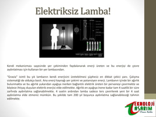 Elektriksiz Lamba!

Kendi mekanizması sayesinde yer çekiminden faydalanarak enerji üreten ve bu enerjiyi de çevre
aydınlatması için kullanan bir yer lambasından.
“Gravia” isimli bu şık lambanın kendi enerjisini üretebilmesi şüphesiz en dikkat çekici yanı. Çalışma
sistematiği de oldukça basit. Ana enerji kaynağı yer çekimi ve potansiyen enerji. Lambanın içinde bir ağırlık
bulunmakta ve bu ağırlık yukarıdan aşağıya inerken bağlantılı elektrik üreten bir pervaneyi çevirmekte ve
böylece ihtiyaç duyulan elektrik enerjisi elde edilmekte. Ağırlık en aşağıya inene kadar tam 4 saatlik bir süre
zarfında aydınlatma sağlanabilmekte. 4 saatin ardından lamba sadece ters çevirilerek yeni bir 4 saat
aydınlatma elde etmeniz mümkün. Bu şekilde tam 200 yıl boyunca aydınlatma sağlanabileceği tahmin
edilmekte.

 