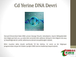 Cd Yerine DNA Devri

Harvard Üniversitesi'nden DNA uzmanı George Church, teknolojinin, kişinin Wikipedia'daki
tüm bilgiyi parmak ucu, şu anda disk sürücülerinde saklanan dünyanın tüm bilgisini de avuç
içi büyüklüğünde bir yerde saklamasına olanak tanıyabileceğini söyledi.
Bilim insanları daha önceki tarihlerde 53 bin kelime, 11 resim ve bir bilgisayar
programından oluşan bir kitabın içeriğini DNA üzerine kodlamayı başarmışlardı.

 