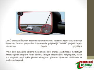 ODTÜ Endüstri Ürünleri Tasarımı Bölümü mezunu Muzaffer Koçer'in Ar-Ge Proje
Pazarı ve Tasarım yarışmaları kapsamında geliştirdiği "sollMA" projesi Farplas
tarafından
hayata
geçiriliyor.
Proje akıllı aynalarla sollama hatalarının belli oranda azaltılmasını hedefliyor.
Arkadan gelen araçların hızını ölçerek, sollayan aracın hızıyla karşılaştıran, aracın
hızı uygunsa yeşil ışıkla güvenli olduğunu gösteren aynaların üretimine ve
testlerine başlandı.

 