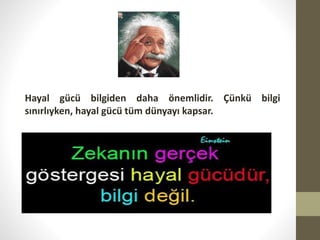 Hayal gücü bilgiden daha önemlidir. Çünkü bilgi
sınırlıyken, hayal gücü tüm dünyayı kapsar.

 