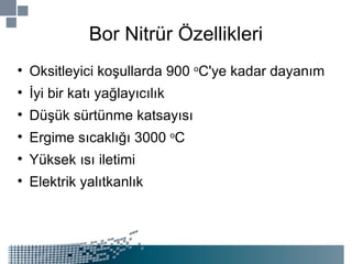 Bor Nitrür Özellikleri Oksitleyici koşullarda 900  o C'ye kadar dayanım İyi bir katı yağlayıcılık Düşük sürtünme katsayısı Ergime sıcaklığı 3000  o C Yüksek ısı iletimi Elektrik yalıtkanlık 