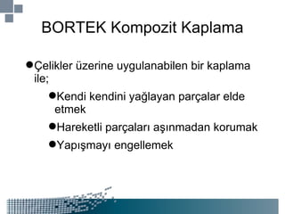 BORTEK Kompozit Kaplama Çelikler üzerine uygulanabilen bir kaplama ile; Kendi kendini yağlayan parçalar elde etmek Hareketli parçaları aşınmadan korumak Yapışmayı engellemek 