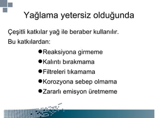 Yağlama yetersiz olduğunda Çeşitli katkılar yağ ile beraber kullanılır. Bu katkılardan: Reaksiyona girmeme Kalıntı bırakmama Filtreleri tıkamama Korozyona sebep olmama Zararlı emisyon üretmeme 