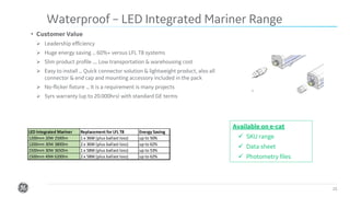 Confidential. Not to be copied, distributed, or reproduced without prior approval. 15
• Customer Value
➢ Leadership efficiency
➢ Huge energy saving ... 60%+ versus LFL T8 systems
➢ Slim product profile .... Low transportation & warehousing cost
➢ Easy to install ... Quick connector solution & lightweight product, also all
connector & end cap and mounting accessory included in the pack
➢ No-flicker fixture ... It is a requirement is many projects
➢ 5yrs warranty (up to 20.000hrs) with standard GE terms
Waterproof – LED Integrated Mariner Range
Available on e-cat
✓ SKU range
✓ Data sheet
✓ Photometry files
LED Integrated Mariner Replacement for LFL T8 Energy Saving
1200mm 20W 2500lm 1 x 36W (plus ballast loss) up to 50%
1200mm 30W 3800lm 2 x 36W (plus ballast loss) up to 62%
1500mm 30W 3650lm 1 x 58W (plus ballast loss) up to 53%
1500mm 49W 6200lm 2 x 58W (plus ballast loss) up to 62%
 