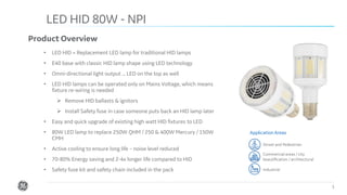 Confidential. Not to be copied, distributed, or reproduced without prior approval.
LED HID 80W - NPI
3
Product Overview
• LED HID = Replacement LED lamp for traditional HID lamps
• E40 base with classic HID lamp shape using LED technology
• Omni-directional light output ... LED on the top as well
• LED HID lamps can be operated only on Mains Voltage, which means
fixture re-wiring is needed
➢ Remove HID ballasts & ignitors
➢ Install Safety fuse in case someone puts back an HID lamp later
• Easy and quick upgrade of existing high watt HID fixtures to LED
• 80W LED lamp to replace 250W QHM / 250 & 400W Mercury / 150W
CMH
• Active cooling to ensure long life – noise level reduced
• 70-80% Energy saving and 2-4x longer life compared to HID
• Safety fuse kit and safety chain included in the pack
Application Areas
Street and Pedestrian
Commercial areas / city
beautification / architectural
Industrial
 