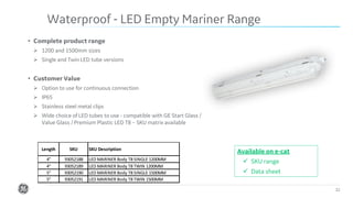 Confidential. Not to be copied, distributed, or reproduced without prior approval. 32
• Complete product range
➢ 1200 and 1500mm sizes
➢ Single and Twin LED tube versions
• Customer Value
➢ Option to use for continuous connection
➢ IP65
➢ Stainless steel metal clips
➢ Wide choice of LED tubes to use - compatible with GE Start Glass /
Value Glass / Premium Plastic LED T8 – SKU matrix available
Waterproof - LED Empty Mariner Range
Available on e-cat
✓ SKU range
✓ Data sheet
4" 93052188 LED MARINER Body T8 SINGLE 1200MM
4" 93052189 LED MARINER Body T8 TWIN 1200MM
5" 93052190 LED MARINER Body T8 SINGLE 1500MM
5" 93052191 LED MARINER Body T8 TWIN 1500MM
SKU SKU DescriptionLength
 
