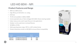 Confidential. Not to be copied, distributed, or reproduced without prior approval.
LED HID 80W - NPI
4
Product Features and Range
• 80W @ 12.000 lumens
• High efficacy of 150 lm/W, A++ rating
• E40 base
• 70 CRI and available in 4000 & 5000K
• Can be operated only on Mains Voltage (220-240V), fixture rewiring needed
• Indoor: lamp can be used in open fixtures in dry applications
• Outdoor: can be used only in enclosed fixtures
• 50 000hrs L70 life
• Wide operating temp range -30oC to +40oC ambient temp
• Product dimensions similar to HID QMH to ensure fixture compatibility
Product
Code Product Description
Rated
Wattage CCT (K)
93067075 LED 80W/HID/740/E40 GE 80 4000
93067246 LED 80W/HID/750/E40 GE 80 5000
 