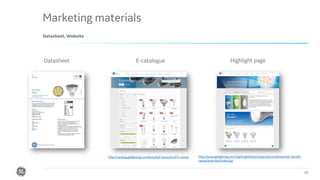 Confidential. Not to be copied, distributed, or reproduced without prior approval.
Marketing materials
19
Datasheet, Website
Datasheet E-catalogue Highlight page
http://catalog.gelighting.com/lamp/led-lamps/d=0/?r=emea http://www.gelighting.com/LightingWeb/emea/products/lamps/led-retrofit-
lamps/overview/index.jsp
 