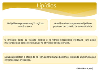 Lipídios
Os lipídios representam 3% - 19% da
matéria seca.
O principal ácido da fracção lipídica é 10-hidroxi-2-decenóico (10-HDA) um ácido
insaturado que parece se envolver na atividade antibacteriana.
Estudos reportam o efeito do 10-HDA contra muitas bactérias, incluindo Escherichia coli
e Micrococcus pyogenes.
A análise dos componentes lipídicos
pode ser um critério de autenticidade.
(TERADA et al.,2011)
 