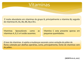 Vitaminas
É muito abundante em vitaminas do grupo B, principalmente a vitamina B5 seguido
de vitaminas B1, B2, B6, B8, B9 e B12.
O teor de vitaminas é sujeita a mudanças sazonais como variação do pólen de
flores coletado por abelhas operárias, como, principalmente, fonte de vitaminas vem
do pólen.
Vitaminas lipossolúveis como as
vitaminas A, D, E e K estão ausentes.
Vitamina C esta presente apenas em
pequenas quantidades.
(MORITA et al., 2012)
 