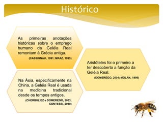 Histórico
As primeiras anotações
históricas sobre o emprego
humano da Geléia Real
remontam à Grécia antiga.
(CASSIGNAU, 1991; MRAZ, 1995)
Aristóteles foi o primeiro a
ter descoberto a função da
Geléia Real.
(DOMEREGO, 2001; MOLAN, 1999)
Na Ásia, especificamente na
China, a Geléia Real é usada
na medicina tradicional
desde os tempos antigos.
(CHERBULIEZ e DOMEREGO, 2003;
CONTESSI, 2010)
 