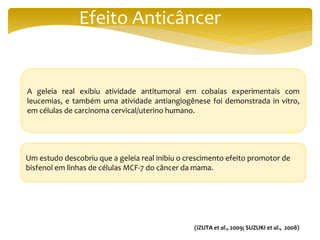 Efeito Anticâncer
A geleia real exibiu atividade antitumoral em cobaias experimentais com
leucemias, e também uma atividade antiangiogênese foi demonstrada in vitro,
em células de carcinoma cervical/uterino humano.
Um estudo descobriu que a geleia real inibiu o crescimento efeito promotor de
bisfenol em linhas de células MCF-7 do câncer da mama.
(IZUTA et al., 2009; SUZUKI et al., 2008)
 