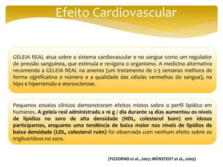 Efeito Cardiovascular
GELEIA REAL atua sobre o sistema cardiovascular e no sangue como um regulador
de pressão sanguínea, que estimula e revigora o organismo. A medicina alternativa
recomenda a GELEIA REAL na anemia (um tratamento de 2-3 semanas melhora de
forma significativa o número e a qualidade das células vermelhas do sangue), na
hipo e hipertensão e aterosclerose.
Pequenos ensaios clínicos demonstraram efeitos mistos sobre o perfil lipídico em
humanos. A geleia real administrada a 10 g / dia durante 14 dias aumentou os níveis
de lipídios no soro de alta densidade (HDL, colesterol bom) em idosos
participantes, enquanto uma tendência de baixa maior nos níveis de lipídios de
baixa densidade (LDL, colesterol ruim) foi observada com nenhum efeito sobre os
triglicerídeos no soro.
(PIZZORNO et al., 2007; MÜNSTEDT et al., 2009)
 